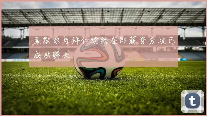 莱默尔与拜仁续约在即薪资分歧已成功解决